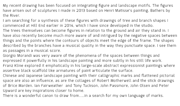 My recent drawing has been focused on integrating figure and landscape motifs. The figures have arisen out of sculptures I made in 2013 based on Henri Matisse’s painting, Bathers by the River.
I am searching for a synthesis of these figures with drawings of tree and branch shapes I commenced at Hill End earlier in 2014, which I have since developed in the studio. The trees themselves can become figures in relation to the ground and air they stand in. I have also recently become much more aware of and intrigued by the negative spaces between things and the points where the contours of objects meet the edge of the frame. The shapes described by the branches have a musical quality in the way they punctuate space. I see them as passages in a musical score. Giorgio Morandi was very aware of the phenomena of the spaces between things and expressed it powerfully in his landscape painting and more subtly in his still life work. Franz Kline explored it emphatically in his large-scale abstract expressionist paintings where assertive black scaffold like armatures of paint articulate the surface. Chinese and Japanese landscape painting with their calligraphic marks and flattened pictorial space are also an influence, as are the collages of Robert Motherwell and the stick drawings of Brice Marden. Ian Fairweather and Tony Tuckson, John Passmore, John Olsen and Peter Upward are key inspirations closer to home.
There is a wonderful canon to draw from..…in a search for my own language of marks.
